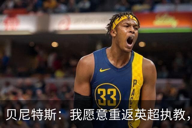 贝尼特斯：我愿意重返英超执教，任何能留在欧洲的联赛都可以